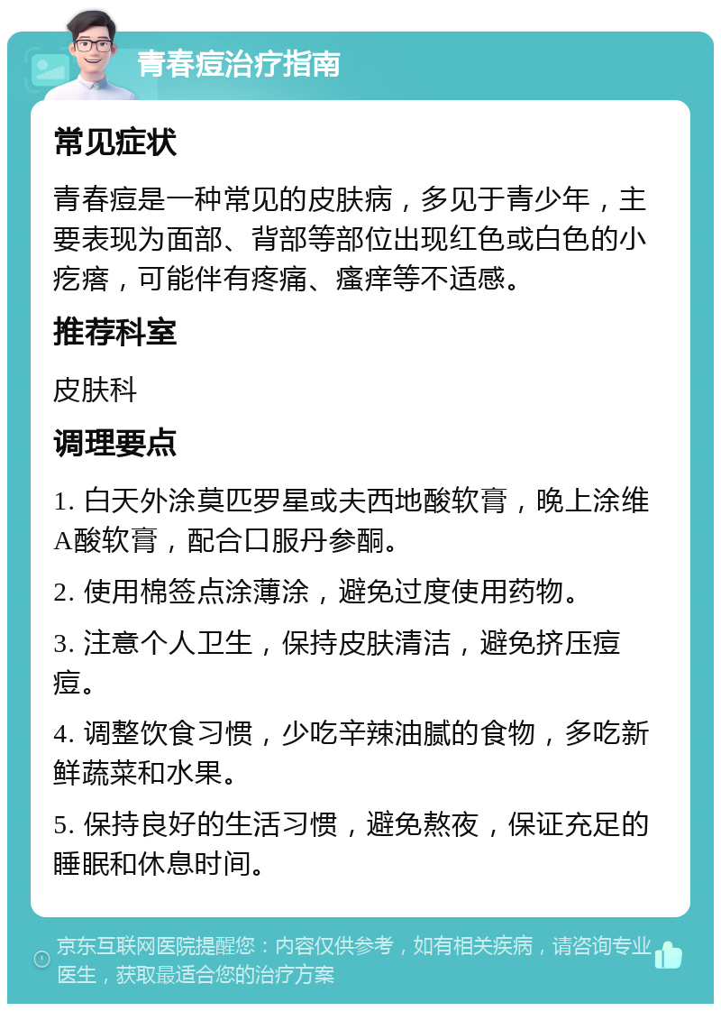 青春痘治疗指南 常见症状 青春痘是一种常见的皮肤病，多见于青少年，主要表现为面部、背部等部位出现红色或白色的小疙瘩，可能伴有疼痛、瘙痒等不适感。 推荐科室 皮肤科 调理要点 1. 白天外涂莫匹罗星或夫西地酸软膏，晚上涂维A酸软膏，配合口服丹参酮。 2. 使用棉签点涂薄涂，避免过度使用药物。 3. 注意个人卫生，保持皮肤清洁，避免挤压痘痘。 4. 调整饮食习惯，少吃辛辣油腻的食物，多吃新鲜蔬菜和水果。 5. 保持良好的生活习惯，避免熬夜，保证充足的睡眠和休息时间。