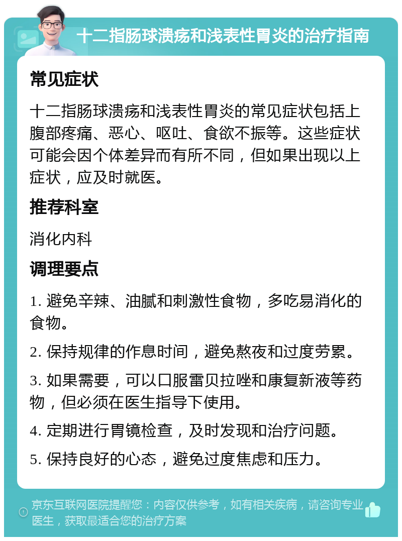 十二指肠球溃疡和浅表性胃炎的治疗指南 常见症状 十二指肠球溃疡和浅表性胃炎的常见症状包括上腹部疼痛、恶心、呕吐、食欲不振等。这些症状可能会因个体差异而有所不同，但如果出现以上症状，应及时就医。 推荐科室 消化内科 调理要点 1. 避免辛辣、油腻和刺激性食物，多吃易消化的食物。 2. 保持规律的作息时间，避免熬夜和过度劳累。 3. 如果需要，可以口服雷贝拉唑和康复新液等药物，但必须在医生指导下使用。 4. 定期进行胃镜检查，及时发现和治疗问题。 5. 保持良好的心态，避免过度焦虑和压力。