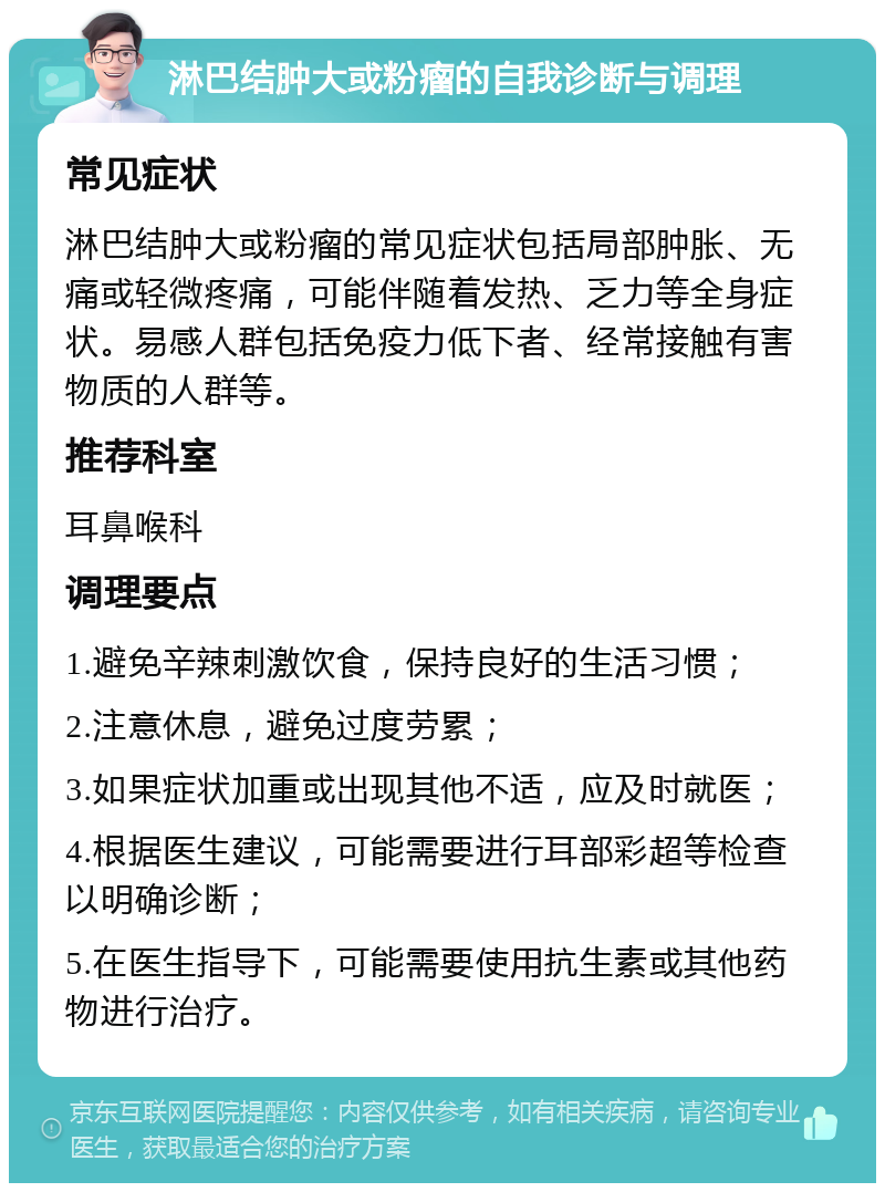 淋巴结肿大或粉瘤的自我诊断与调理 常见症状 淋巴结肿大或粉瘤的常见症状包括局部肿胀、无痛或轻微疼痛，可能伴随着发热、乏力等全身症状。易感人群包括免疫力低下者、经常接触有害物质的人群等。 推荐科室 耳鼻喉科 调理要点 1.避免辛辣刺激饮食，保持良好的生活习惯； 2.注意休息，避免过度劳累； 3.如果症状加重或出现其他不适，应及时就医； 4.根据医生建议，可能需要进行耳部彩超等检查以明确诊断； 5.在医生指导下，可能需要使用抗生素或其他药物进行治疗。