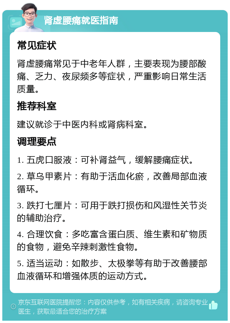 肾虚腰痛就医指南 常见症状 肾虚腰痛常见于中老年人群，主要表现为腰部酸痛、乏力、夜尿频多等症状，严重影响日常生活质量。 推荐科室 建议就诊于中医内科或肾病科室。 调理要点 1. 五虎口服液：可补肾益气，缓解腰痛症状。 2. 草乌甲素片：有助于活血化瘀，改善局部血液循环。 3. 跌打七厘片：可用于跌打损伤和风湿性关节炎的辅助治疗。 4. 合理饮食：多吃富含蛋白质、维生素和矿物质的食物，避免辛辣刺激性食物。 5. 适当运动：如散步、太极拳等有助于改善腰部血液循环和增强体质的运动方式。