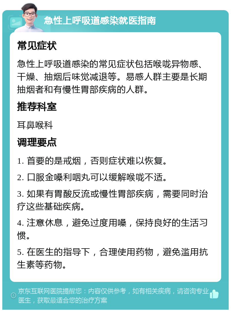 急性上呼吸道感染就医指南 常见症状 急性上呼吸道感染的常见症状包括喉咙异物感、干燥、抽烟后味觉减退等。易感人群主要是长期抽烟者和有慢性胃部疾病的人群。 推荐科室 耳鼻喉科 调理要点 1. 首要的是戒烟，否则症状难以恢复。 2. 口服金嗓利咽丸可以缓解喉咙不适。 3. 如果有胃酸反流或慢性胃部疾病，需要同时治疗这些基础疾病。 4. 注意休息，避免过度用嗓，保持良好的生活习惯。 5. 在医生的指导下，合理使用药物，避免滥用抗生素等药物。