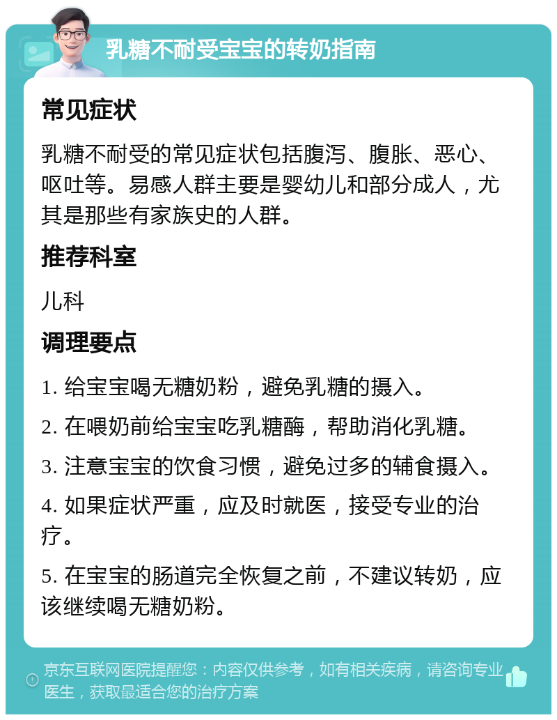 乳糖不耐受宝宝的转奶指南 常见症状 乳糖不耐受的常见症状包括腹泻、腹胀、恶心、呕吐等。易感人群主要是婴幼儿和部分成人，尤其是那些有家族史的人群。 推荐科室 儿科 调理要点 1. 给宝宝喝无糖奶粉，避免乳糖的摄入。 2. 在喂奶前给宝宝吃乳糖酶，帮助消化乳糖。 3. 注意宝宝的饮食习惯，避免过多的辅食摄入。 4. 如果症状严重，应及时就医，接受专业的治疗。 5. 在宝宝的肠道完全恢复之前，不建议转奶，应该继续喝无糖奶粉。