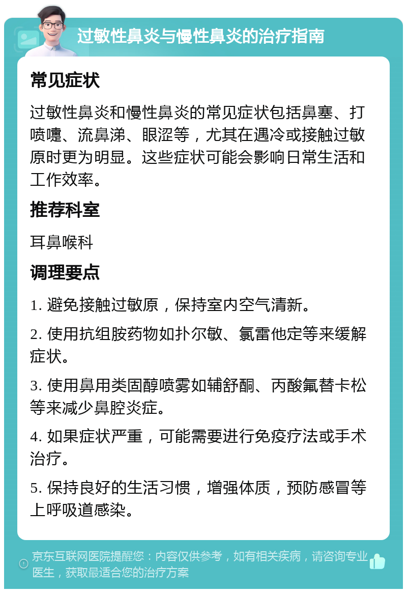 过敏性鼻炎与慢性鼻炎的治疗指南 常见症状 过敏性鼻炎和慢性鼻炎的常见症状包括鼻塞、打喷嚏、流鼻涕、眼涩等，尤其在遇冷或接触过敏原时更为明显。这些症状可能会影响日常生活和工作效率。 推荐科室 耳鼻喉科 调理要点 1. 避免接触过敏原，保持室内空气清新。 2. 使用抗组胺药物如扑尔敏、氯雷他定等来缓解症状。 3. 使用鼻用类固醇喷雾如辅舒酮、丙酸氟替卡松等来减少鼻腔炎症。 4. 如果症状严重，可能需要进行免疫疗法或手术治疗。 5. 保持良好的生活习惯，增强体质，预防感冒等上呼吸道感染。