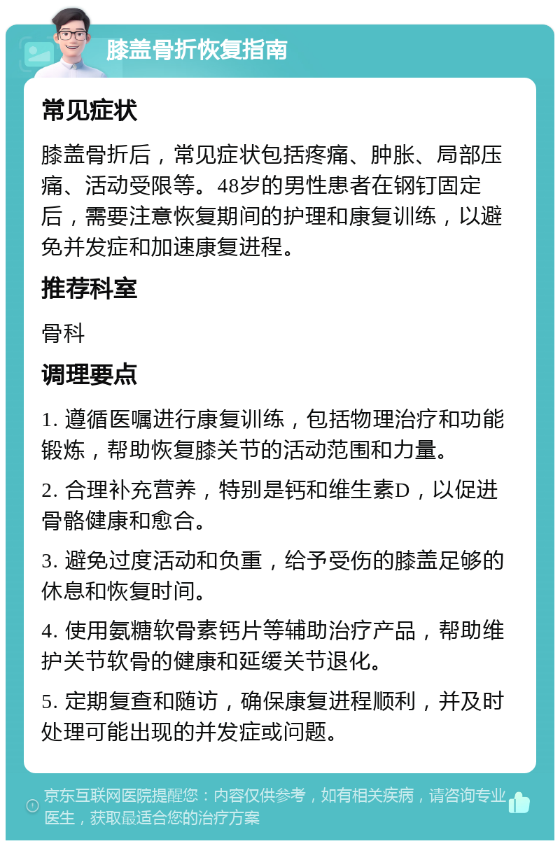 膝盖骨折恢复指南 常见症状 膝盖骨折后，常见症状包括疼痛、肿胀、局部压痛、活动受限等。48岁的男性患者在钢钉固定后，需要注意恢复期间的护理和康复训练，以避免并发症和加速康复进程。 推荐科室 骨科 调理要点 1. 遵循医嘱进行康复训练，包括物理治疗和功能锻炼，帮助恢复膝关节的活动范围和力量。 2. 合理补充营养，特别是钙和维生素D，以促进骨骼健康和愈合。 3. 避免过度活动和负重，给予受伤的膝盖足够的休息和恢复时间。 4. 使用氨糖软骨素钙片等辅助治疗产品，帮助维护关节软骨的健康和延缓关节退化。 5. 定期复查和随访，确保康复进程顺利，并及时处理可能出现的并发症或问题。