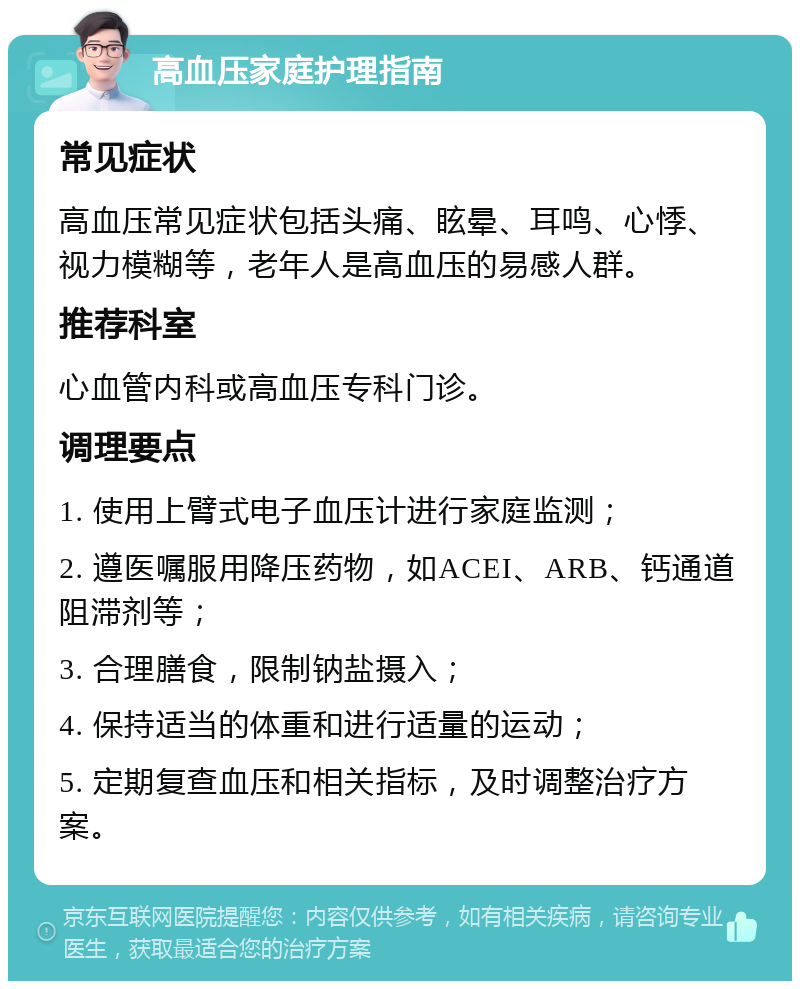 高血压家庭护理指南 常见症状 高血压常见症状包括头痛、眩晕、耳鸣、心悸、视力模糊等，老年人是高血压的易感人群。 推荐科室 心血管内科或高血压专科门诊。 调理要点 1. 使用上臂式电子血压计进行家庭监测； 2. 遵医嘱服用降压药物，如ACEI、ARB、钙通道阻滞剂等； 3. 合理膳食，限制钠盐摄入； 4. 保持适当的体重和进行适量的运动； 5. 定期复查血压和相关指标，及时调整治疗方案。