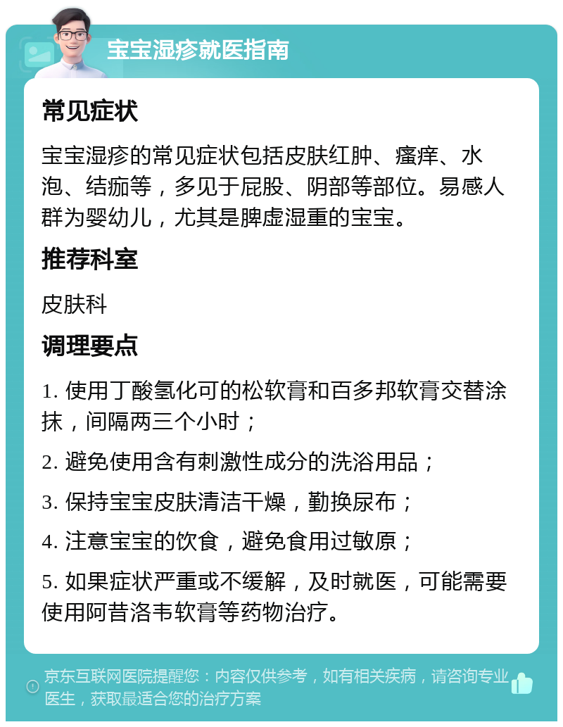 宝宝湿疹就医指南 常见症状 宝宝湿疹的常见症状包括皮肤红肿、瘙痒、水泡、结痂等，多见于屁股、阴部等部位。易感人群为婴幼儿，尤其是脾虚湿重的宝宝。 推荐科室 皮肤科 调理要点 1. 使用丁酸氢化可的松软膏和百多邦软膏交替涂抹，间隔两三个小时； 2. 避免使用含有刺激性成分的洗浴用品； 3. 保持宝宝皮肤清洁干燥，勤换尿布； 4. 注意宝宝的饮食，避免食用过敏原； 5. 如果症状严重或不缓解，及时就医，可能需要使用阿昔洛韦软膏等药物治疗。