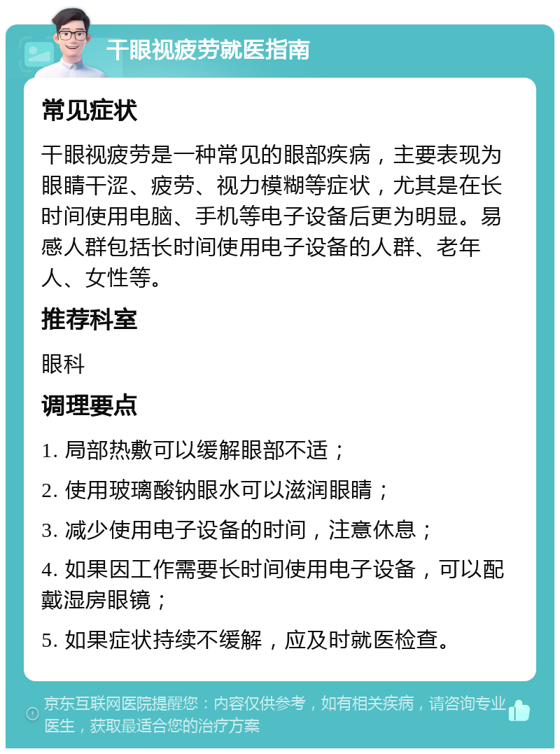 干眼视疲劳就医指南 常见症状 干眼视疲劳是一种常见的眼部疾病，主要表现为眼睛干涩、疲劳、视力模糊等症状，尤其是在长时间使用电脑、手机等电子设备后更为明显。易感人群包括长时间使用电子设备的人群、老年人、女性等。 推荐科室 眼科 调理要点 1. 局部热敷可以缓解眼部不适； 2. 使用玻璃酸钠眼水可以滋润眼睛； 3. 减少使用电子设备的时间，注意休息； 4. 如果因工作需要长时间使用电子设备，可以配戴湿房眼镜； 5. 如果症状持续不缓解，应及时就医检查。