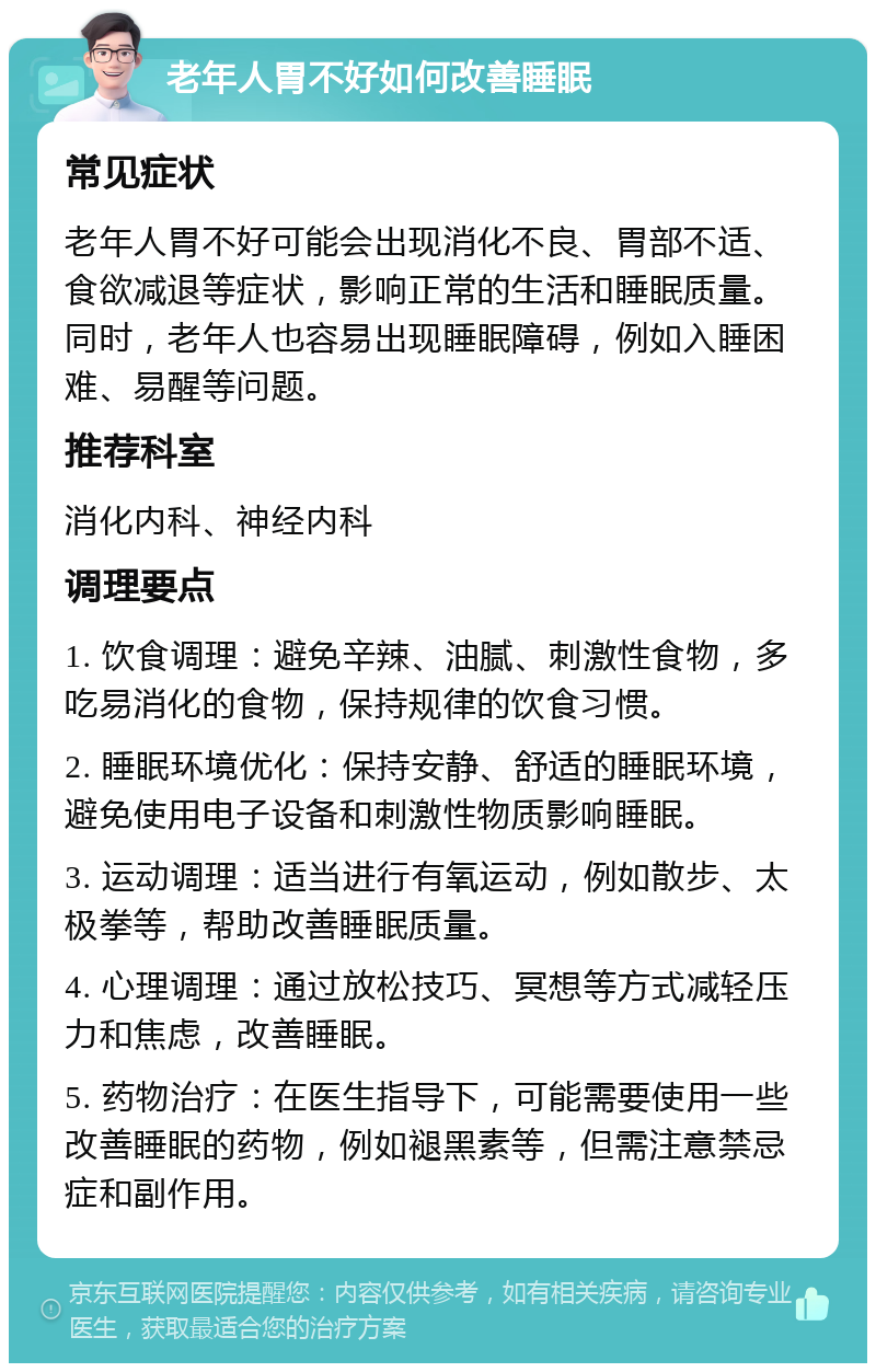 老年人胃不好如何改善睡眠 常见症状 老年人胃不好可能会出现消化不良、胃部不适、食欲减退等症状，影响正常的生活和睡眠质量。同时，老年人也容易出现睡眠障碍，例如入睡困难、易醒等问题。 推荐科室 消化内科、神经内科 调理要点 1. 饮食调理：避免辛辣、油腻、刺激性食物，多吃易消化的食物，保持规律的饮食习惯。 2. 睡眠环境优化：保持安静、舒适的睡眠环境，避免使用电子设备和刺激性物质影响睡眠。 3. 运动调理：适当进行有氧运动，例如散步、太极拳等，帮助改善睡眠质量。 4. 心理调理：通过放松技巧、冥想等方式减轻压力和焦虑，改善睡眠。 5. 药物治疗：在医生指导下，可能需要使用一些改善睡眠的药物，例如褪黑素等，但需注意禁忌症和副作用。