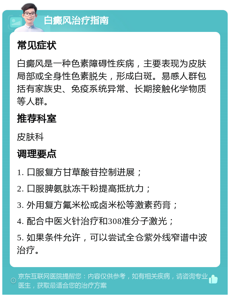 白癜风治疗指南 常见症状 白癜风是一种色素障碍性疾病，主要表现为皮肤局部或全身性色素脱失，形成白斑。易感人群包括有家族史、免疫系统异常、长期接触化学物质等人群。 推荐科室 皮肤科 调理要点 1. 口服复方甘草酸苷控制进展； 2. 口服脾氨肽冻干粉提高抵抗力； 3. 外用复方氟米松或卤米松等激素药膏； 4. 配合中医火针治疗和308准分子激光； 5. 如果条件允许，可以尝试全仓紫外线窄谱中波治疗。