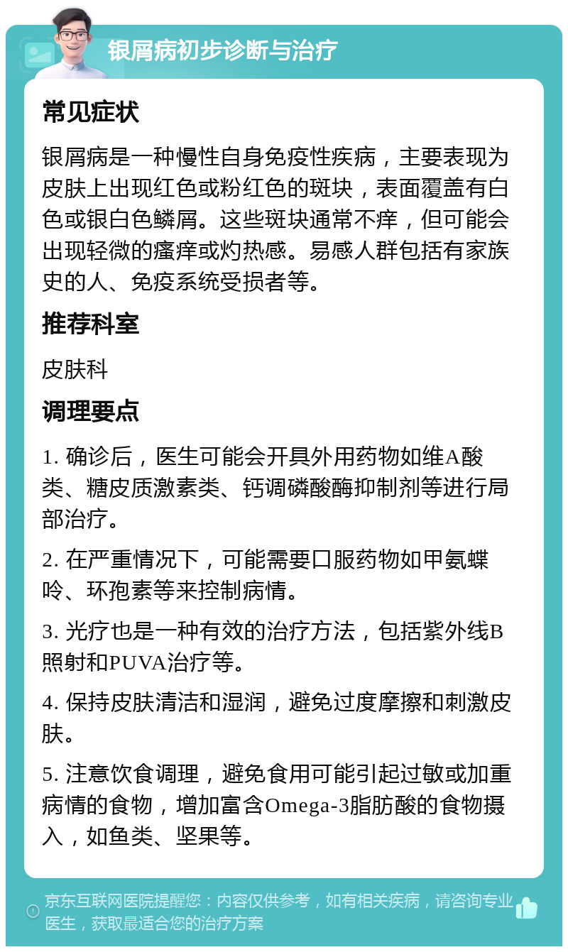 银屑病初步诊断与治疗 常见症状 银屑病是一种慢性自身免疫性疾病，主要表现为皮肤上出现红色或粉红色的斑块，表面覆盖有白色或银白色鳞屑。这些斑块通常不痒，但可能会出现轻微的瘙痒或灼热感。易感人群包括有家族史的人、免疫系统受损者等。 推荐科室 皮肤科 调理要点 1. 确诊后，医生可能会开具外用药物如维A酸类、糖皮质激素类、钙调磷酸酶抑制剂等进行局部治疗。 2. 在严重情况下，可能需要口服药物如甲氨蝶呤、环孢素等来控制病情。 3. 光疗也是一种有效的治疗方法，包括紫外线B照射和PUVA治疗等。 4. 保持皮肤清洁和湿润，避免过度摩擦和刺激皮肤。 5. 注意饮食调理，避免食用可能引起过敏或加重病情的食物，增加富含Omega-3脂肪酸的食物摄入，如鱼类、坚果等。