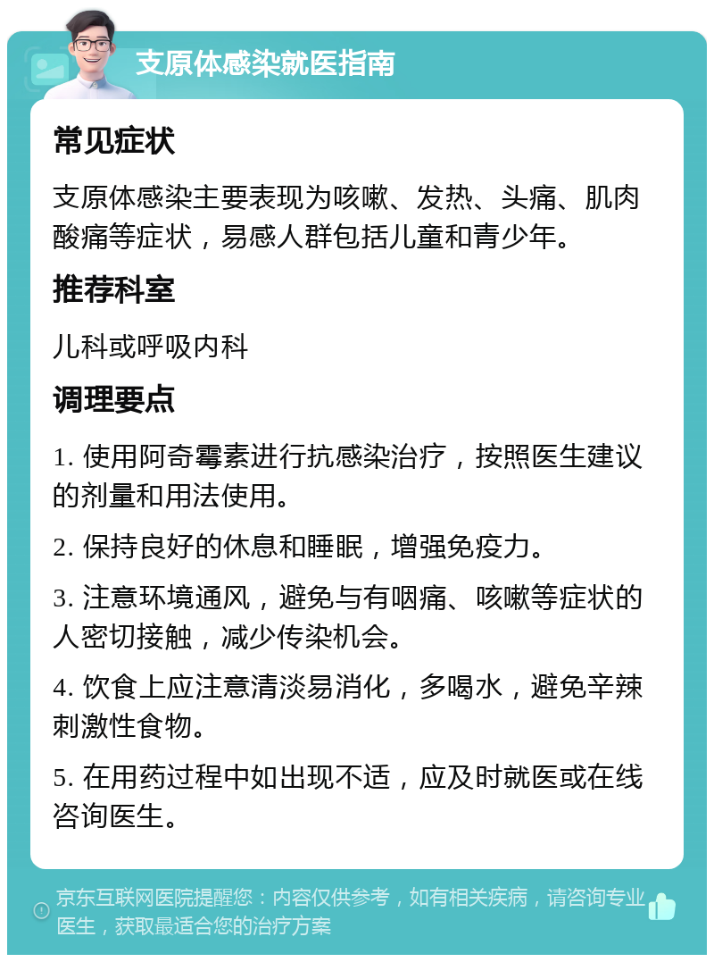 支原体感染就医指南 常见症状 支原体感染主要表现为咳嗽、发热、头痛、肌肉酸痛等症状，易感人群包括儿童和青少年。 推荐科室 儿科或呼吸内科 调理要点 1. 使用阿奇霉素进行抗感染治疗，按照医生建议的剂量和用法使用。 2. 保持良好的休息和睡眠，增强免疫力。 3. 注意环境通风，避免与有咽痛、咳嗽等症状的人密切接触，减少传染机会。 4. 饮食上应注意清淡易消化，多喝水，避免辛辣刺激性食物。 5. 在用药过程中如出现不适，应及时就医或在线咨询医生。