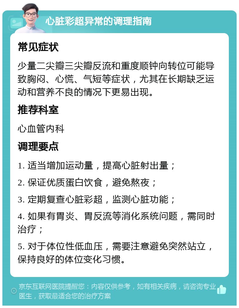 心脏彩超异常的调理指南 常见症状 少量二尖瓣三尖瓣反流和重度顺钟向转位可能导致胸闷、心慌、气短等症状，尤其在长期缺乏运动和营养不良的情况下更易出现。 推荐科室 心血管内科 调理要点 1. 适当增加运动量，提高心脏射出量； 2. 保证优质蛋白饮食，避免熬夜； 3. 定期复查心脏彩超，监测心脏功能； 4. 如果有胃炎、胃反流等消化系统问题，需同时治疗； 5. 对于体位性低血压，需要注意避免突然站立，保持良好的体位变化习惯。