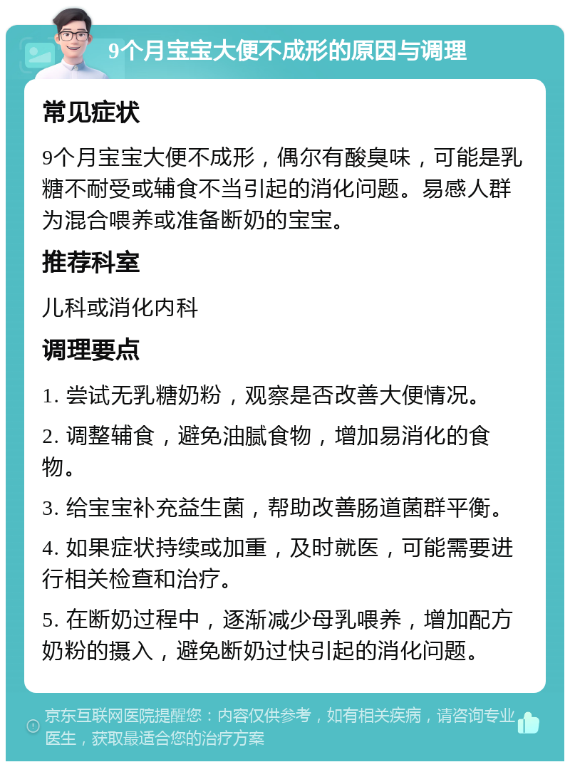 9个月宝宝大便不成形的原因与调理 常见症状 9个月宝宝大便不成形，偶尔有酸臭味，可能是乳糖不耐受或辅食不当引起的消化问题。易感人群为混合喂养或准备断奶的宝宝。 推荐科室 儿科或消化内科 调理要点 1. 尝试无乳糖奶粉，观察是否改善大便情况。 2. 调整辅食，避免油腻食物，增加易消化的食物。 3. 给宝宝补充益生菌，帮助改善肠道菌群平衡。 4. 如果症状持续或加重，及时就医，可能需要进行相关检查和治疗。 5. 在断奶过程中，逐渐减少母乳喂养，增加配方奶粉的摄入，避免断奶过快引起的消化问题。