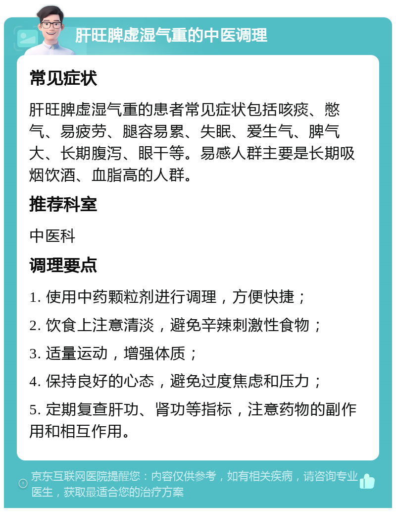 肝旺脾虚湿气重的中医调理 常见症状 肝旺脾虚湿气重的患者常见症状包括咳痰、憋气、易疲劳、腿容易累、失眠、爱生气、脾气大、长期腹泻、眼干等。易感人群主要是长期吸烟饮酒、血脂高的人群。 推荐科室 中医科 调理要点 1. 使用中药颗粒剂进行调理，方便快捷； 2. 饮食上注意清淡，避免辛辣刺激性食物； 3. 适量运动，增强体质； 4. 保持良好的心态，避免过度焦虑和压力； 5. 定期复查肝功、肾功等指标，注意药物的副作用和相互作用。