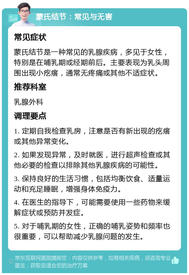 蒙氏结节：常见与无害 常见症状 蒙氏结节是一种常见的乳腺疾病，多见于女性，特别是在哺乳期或经期前后。主要表现为乳头周围出现小疙瘩，通常无疼痛或其他不适症状。 推荐科室 乳腺外科 调理要点 1. 定期自我检查乳房，注意是否有新出现的疙瘩或其他异常变化。 2. 如果发现异常，及时就医，进行超声检查或其他必要的检查以排除其他乳腺疾病的可能性。 3. 保持良好的生活习惯，包括均衡饮食、适量运动和充足睡眠，增强身体免疫力。 4. 在医生的指导下，可能需要使用一些药物来缓解症状或预防并发症。 5. 对于哺乳期的女性，正确的哺乳姿势和频率也很重要，可以帮助减少乳腺问题的发生。