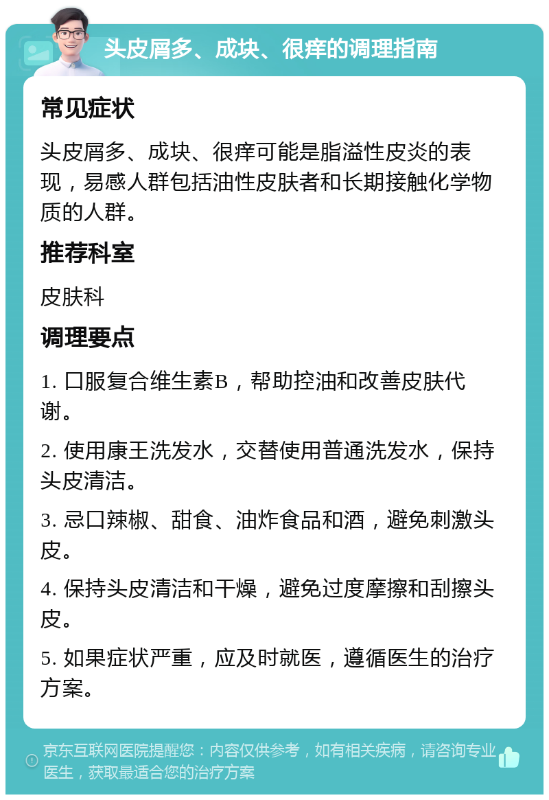 头皮屑多、成块、很痒的调理指南 常见症状 头皮屑多、成块、很痒可能是脂溢性皮炎的表现，易感人群包括油性皮肤者和长期接触化学物质的人群。 推荐科室 皮肤科 调理要点 1. 口服复合维生素B，帮助控油和改善皮肤代谢。 2. 使用康王洗发水，交替使用普通洗发水，保持头皮清洁。 3. 忌口辣椒、甜食、油炸食品和酒，避免刺激头皮。 4. 保持头皮清洁和干燥，避免过度摩擦和刮擦头皮。 5. 如果症状严重，应及时就医，遵循医生的治疗方案。