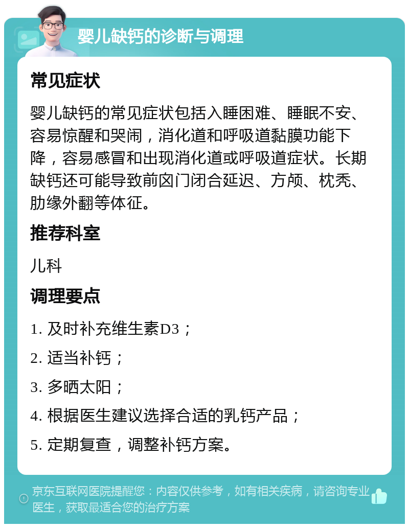 婴儿缺钙的诊断与调理 常见症状 婴儿缺钙的常见症状包括入睡困难、睡眠不安、容易惊醒和哭闹，消化道和呼吸道黏膜功能下降，容易感冒和出现消化道或呼吸道症状。长期缺钙还可能导致前囟门闭合延迟、方颅、枕秃、肋缘外翻等体征。 推荐科室 儿科 调理要点 1. 及时补充维生素D3； 2. 适当补钙； 3. 多晒太阳； 4. 根据医生建议选择合适的乳钙产品； 5. 定期复查，调整补钙方案。