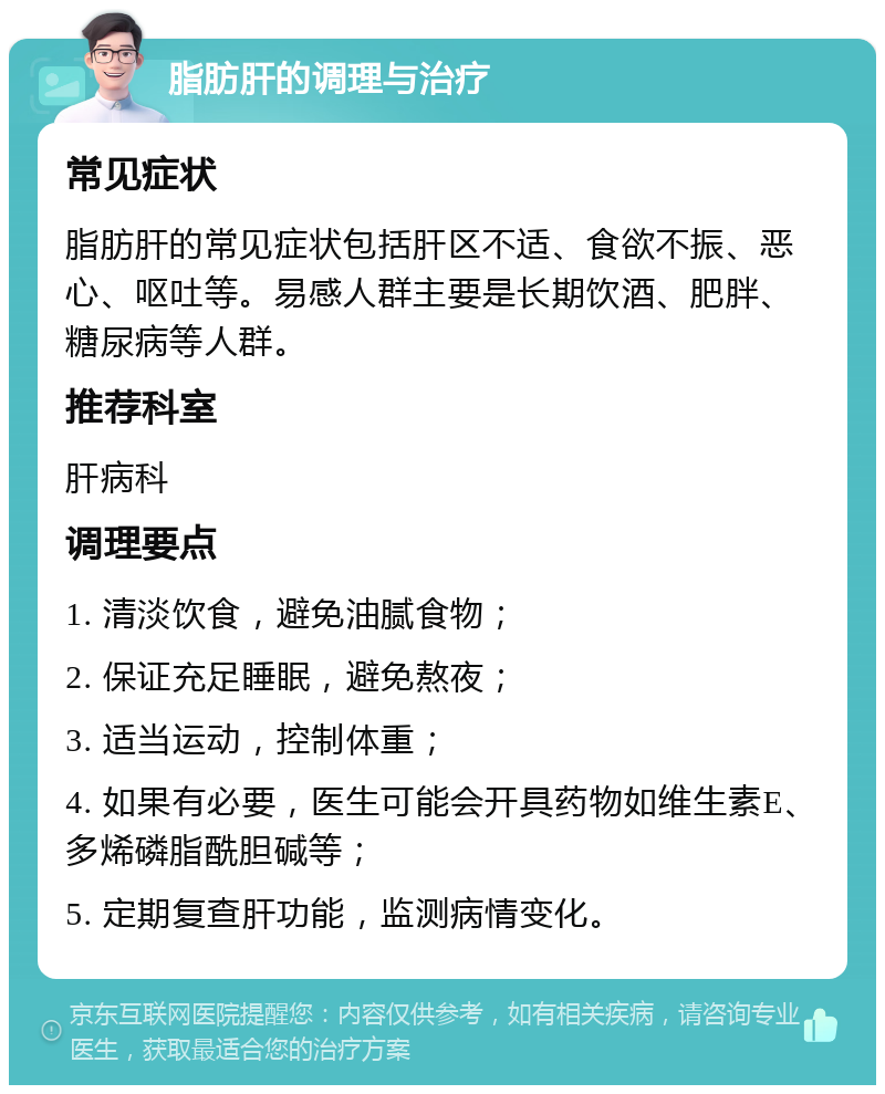 脂肪肝的调理与治疗 常见症状 脂肪肝的常见症状包括肝区不适、食欲不振、恶心、呕吐等。易感人群主要是长期饮酒、肥胖、糖尿病等人群。 推荐科室 肝病科 调理要点 1. 清淡饮食，避免油腻食物； 2. 保证充足睡眠，避免熬夜； 3. 适当运动，控制体重； 4. 如果有必要，医生可能会开具药物如维生素E、多烯磷脂酰胆碱等； 5. 定期复查肝功能，监测病情变化。