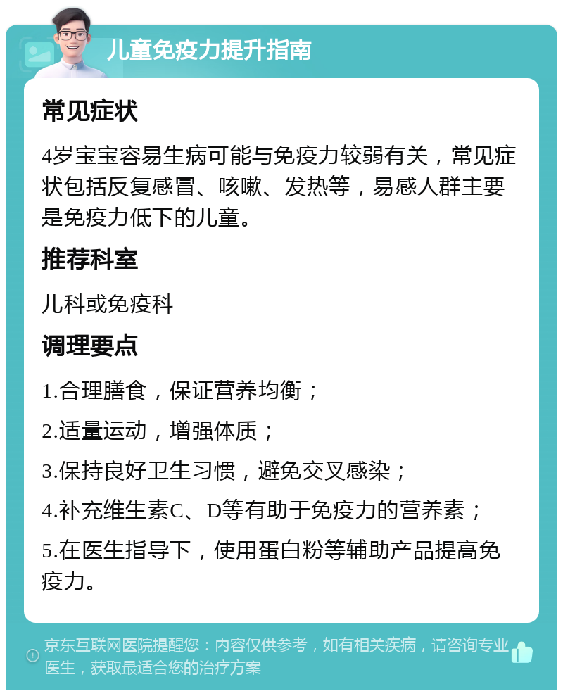 儿童免疫力提升指南 常见症状 4岁宝宝容易生病可能与免疫力较弱有关，常见症状包括反复感冒、咳嗽、发热等，易感人群主要是免疫力低下的儿童。 推荐科室 儿科或免疫科 调理要点 1.合理膳食，保证营养均衡； 2.适量运动，增强体质； 3.保持良好卫生习惯，避免交叉感染； 4.补充维生素C、D等有助于免疫力的营养素； 5.在医生指导下，使用蛋白粉等辅助产品提高免疫力。