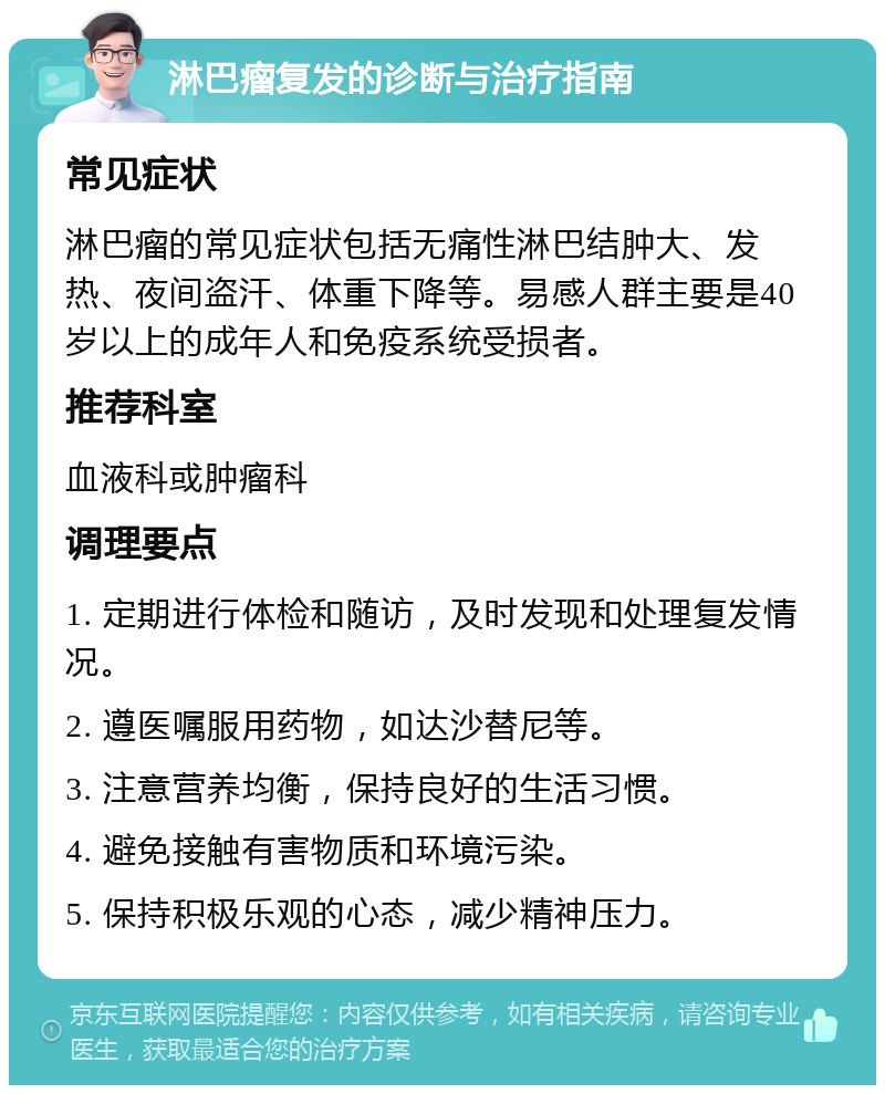 淋巴瘤复发的诊断与治疗指南 常见症状 淋巴瘤的常见症状包括无痛性淋巴结肿大、发热、夜间盗汗、体重下降等。易感人群主要是40岁以上的成年人和免疫系统受损者。 推荐科室 血液科或肿瘤科 调理要点 1. 定期进行体检和随访，及时发现和处理复发情况。 2. 遵医嘱服用药物，如达沙替尼等。 3. 注意营养均衡，保持良好的生活习惯。 4. 避免接触有害物质和环境污染。 5. 保持积极乐观的心态，减少精神压力。