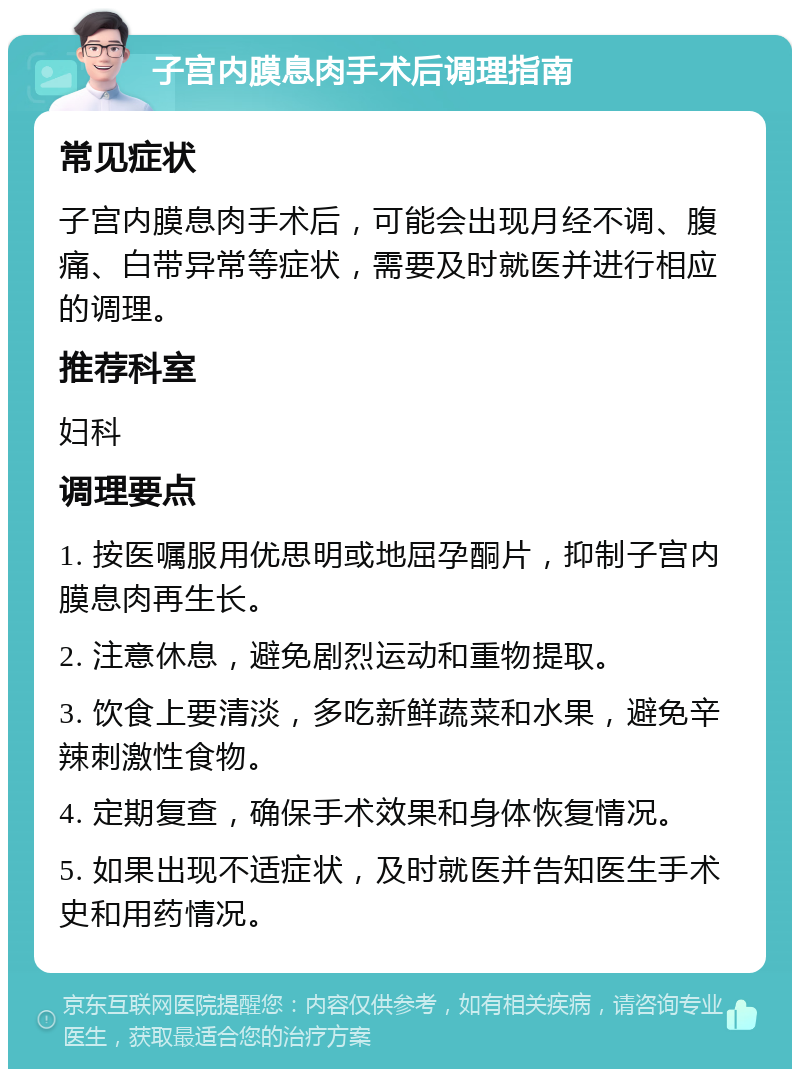 子宫内膜息肉手术后调理指南 常见症状 子宫内膜息肉手术后，可能会出现月经不调、腹痛、白带异常等症状，需要及时就医并进行相应的调理。 推荐科室 妇科 调理要点 1. 按医嘱服用优思明或地屈孕酮片，抑制子宫内膜息肉再生长。 2. 注意休息，避免剧烈运动和重物提取。 3. 饮食上要清淡，多吃新鲜蔬菜和水果，避免辛辣刺激性食物。 4. 定期复查，确保手术效果和身体恢复情况。 5. 如果出现不适症状，及时就医并告知医生手术史和用药情况。