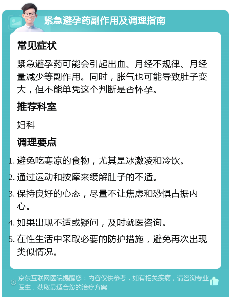 紧急避孕药副作用及调理指南 常见症状 紧急避孕药可能会引起出血、月经不规律、月经量减少等副作用。同时，胀气也可能导致肚子变大，但不能单凭这个判断是否怀孕。 推荐科室 妇科 调理要点 避免吃寒凉的食物，尤其是冰激凌和冷饮。 通过运动和按摩来缓解肚子的不适。 保持良好的心态，尽量不让焦虑和恐惧占据内心。 如果出现不适或疑问，及时就医咨询。 在性生活中采取必要的防护措施，避免再次出现类似情况。