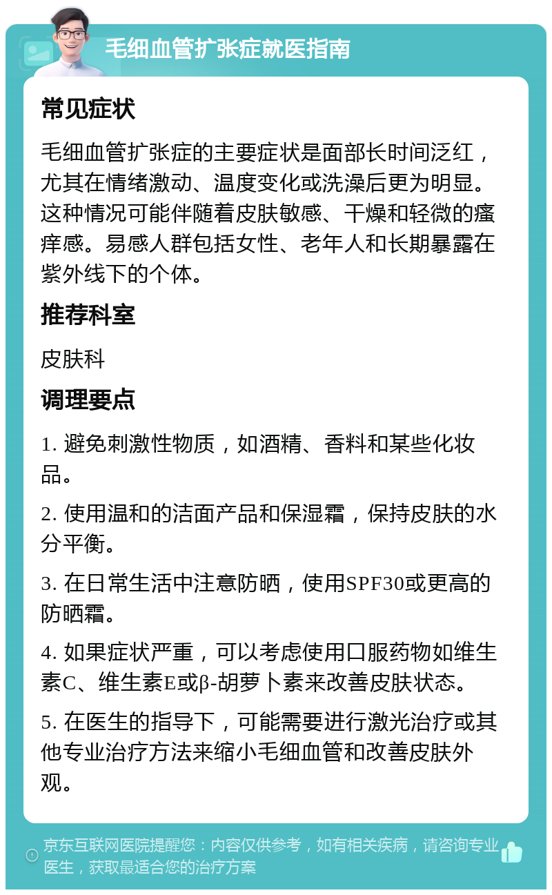 毛细血管扩张症就医指南 常见症状 毛细血管扩张症的主要症状是面部长时间泛红，尤其在情绪激动、温度变化或洗澡后更为明显。这种情况可能伴随着皮肤敏感、干燥和轻微的瘙痒感。易感人群包括女性、老年人和长期暴露在紫外线下的个体。 推荐科室 皮肤科 调理要点 1. 避免刺激性物质，如酒精、香料和某些化妆品。 2. 使用温和的洁面产品和保湿霜，保持皮肤的水分平衡。 3. 在日常生活中注意防晒，使用SPF30或更高的防晒霜。 4. 如果症状严重，可以考虑使用口服药物如维生素C、维生素E或β-胡萝卜素来改善皮肤状态。 5. 在医生的指导下，可能需要进行激光治疗或其他专业治疗方法来缩小毛细血管和改善皮肤外观。