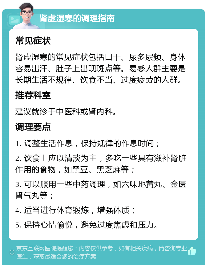 肾虚湿寒的调理指南 常见症状 肾虚湿寒的常见症状包括口干、尿多尿频、身体容易出汗、肚子上出现斑点等。易感人群主要是长期生活不规律、饮食不当、过度疲劳的人群。 推荐科室 建议就诊于中医科或肾内科。 调理要点 1. 调整生活作息，保持规律的作息时间； 2. 饮食上应以清淡为主，多吃一些具有滋补肾脏作用的食物，如黑豆、黑芝麻等； 3. 可以服用一些中药调理，如六味地黄丸、金匮肾气丸等； 4. 适当进行体育锻炼，增强体质； 5. 保持心情愉悦，避免过度焦虑和压力。