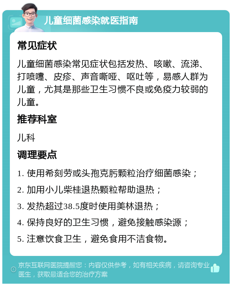 儿童细菌感染就医指南 常见症状 儿童细菌感染常见症状包括发热、咳嗽、流涕、打喷嚏、皮疹、声音嘶哑、呕吐等，易感人群为儿童，尤其是那些卫生习惯不良或免疫力较弱的儿童。 推荐科室 儿科 调理要点 1. 使用希刻劳或头孢克肟颗粒治疗细菌感染； 2. 加用小儿柴桂退热颗粒帮助退热； 3. 发热超过38.5度时使用美林退热； 4. 保持良好的卫生习惯，避免接触感染源； 5. 注意饮食卫生，避免食用不洁食物。