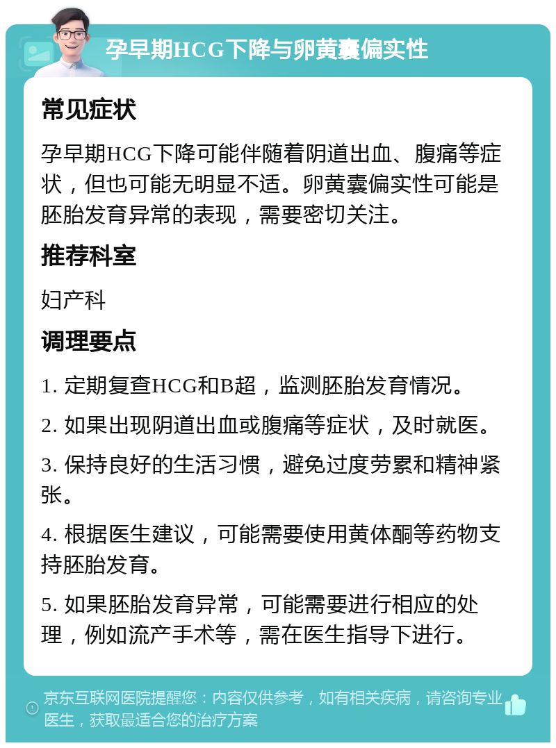 孕早期HCG下降与卵黄囊偏实性 常见症状 孕早期HCG下降可能伴随着阴道出血、腹痛等症状，但也可能无明显不适。卵黄囊偏实性可能是胚胎发育异常的表现，需要密切关注。 推荐科室 妇产科 调理要点 1. 定期复查HCG和B超，监测胚胎发育情况。 2. 如果出现阴道出血或腹痛等症状，及时就医。 3. 保持良好的生活习惯，避免过度劳累和精神紧张。 4. 根据医生建议，可能需要使用黄体酮等药物支持胚胎发育。 5. 如果胚胎发育异常，可能需要进行相应的处理，例如流产手术等，需在医生指导下进行。