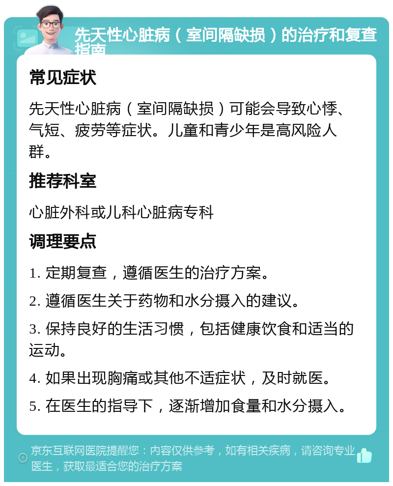 先天性心脏病（室间隔缺损）的治疗和复查指南 常见症状 先天性心脏病（室间隔缺损）可能会导致心悸、气短、疲劳等症状。儿童和青少年是高风险人群。 推荐科室 心脏外科或儿科心脏病专科 调理要点 1. 定期复查，遵循医生的治疗方案。 2. 遵循医生关于药物和水分摄入的建议。 3. 保持良好的生活习惯，包括健康饮食和适当的运动。 4. 如果出现胸痛或其他不适症状，及时就医。 5. 在医生的指导下，逐渐增加食量和水分摄入。