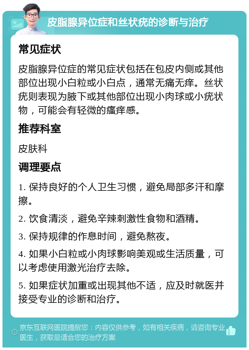 皮脂腺异位症和丝状疣的诊断与治疗 常见症状 皮脂腺异位症的常见症状包括在包皮内侧或其他部位出现小白粒或小白点，通常无痛无痒。丝状疣则表现为腋下或其他部位出现小肉球或小疣状物，可能会有轻微的瘙痒感。 推荐科室 皮肤科 调理要点 1. 保持良好的个人卫生习惯，避免局部多汗和摩擦。 2. 饮食清淡，避免辛辣刺激性食物和酒精。 3. 保持规律的作息时间，避免熬夜。 4. 如果小白粒或小肉球影响美观或生活质量，可以考虑使用激光治疗去除。 5. 如果症状加重或出现其他不适，应及时就医并接受专业的诊断和治疗。