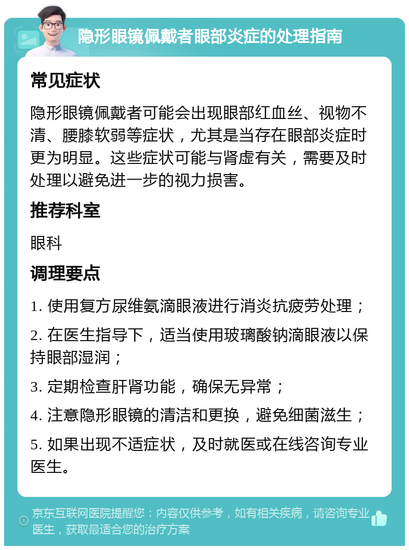 隐形眼镜佩戴者眼部炎症的处理指南 常见症状 隐形眼镜佩戴者可能会出现眼部红血丝、视物不清、腰膝软弱等症状，尤其是当存在眼部炎症时更为明显。这些症状可能与肾虚有关，需要及时处理以避免进一步的视力损害。 推荐科室 眼科 调理要点 1. 使用复方尿维氨滴眼液进行消炎抗疲劳处理； 2. 在医生指导下，适当使用玻璃酸钠滴眼液以保持眼部湿润； 3. 定期检查肝肾功能，确保无异常； 4. 注意隐形眼镜的清洁和更换，避免细菌滋生； 5. 如果出现不适症状，及时就医或在线咨询专业医生。