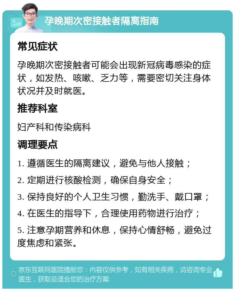 孕晚期次密接触者隔离指南 常见症状 孕晚期次密接触者可能会出现新冠病毒感染的症状，如发热、咳嗽、乏力等，需要密切关注身体状况并及时就医。 推荐科室 妇产科和传染病科 调理要点 1. 遵循医生的隔离建议，避免与他人接触； 2. 定期进行核酸检测，确保自身安全； 3. 保持良好的个人卫生习惯，勤洗手、戴口罩； 4. 在医生的指导下，合理使用药物进行治疗； 5. 注意孕期营养和休息，保持心情舒畅，避免过度焦虑和紧张。