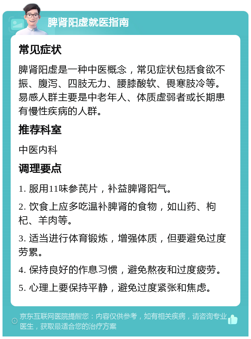 脾肾阳虚就医指南 常见症状 脾肾阳虚是一种中医概念，常见症状包括食欲不振、腹泻、四肢无力、腰膝酸软、畏寒肢冷等。易感人群主要是中老年人、体质虚弱者或长期患有慢性疾病的人群。 推荐科室 中医内科 调理要点 1. 服用11味参芪片，补益脾肾阳气。 2. 饮食上应多吃温补脾肾的食物，如山药、枸杞、羊肉等。 3. 适当进行体育锻炼，增强体质，但要避免过度劳累。 4. 保持良好的作息习惯，避免熬夜和过度疲劳。 5. 心理上要保持平静，避免过度紧张和焦虑。