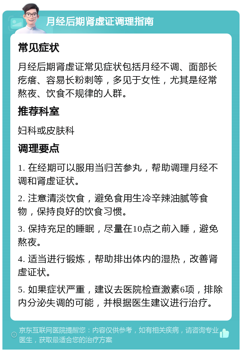 月经后期肾虚证调理指南 常见症状 月经后期肾虚证常见症状包括月经不调、面部长疙瘩、容易长粉刺等，多见于女性，尤其是经常熬夜、饮食不规律的人群。 推荐科室 妇科或皮肤科 调理要点 1. 在经期可以服用当归苦参丸，帮助调理月经不调和肾虚证状。 2. 注意清淡饮食，避免食用生冷辛辣油腻等食物，保持良好的饮食习惯。 3. 保持充足的睡眠，尽量在10点之前入睡，避免熬夜。 4. 适当进行锻炼，帮助排出体内的湿热，改善肾虚证状。 5. 如果症状严重，建议去医院检查激素6项，排除内分泌失调的可能，并根据医生建议进行治疗。