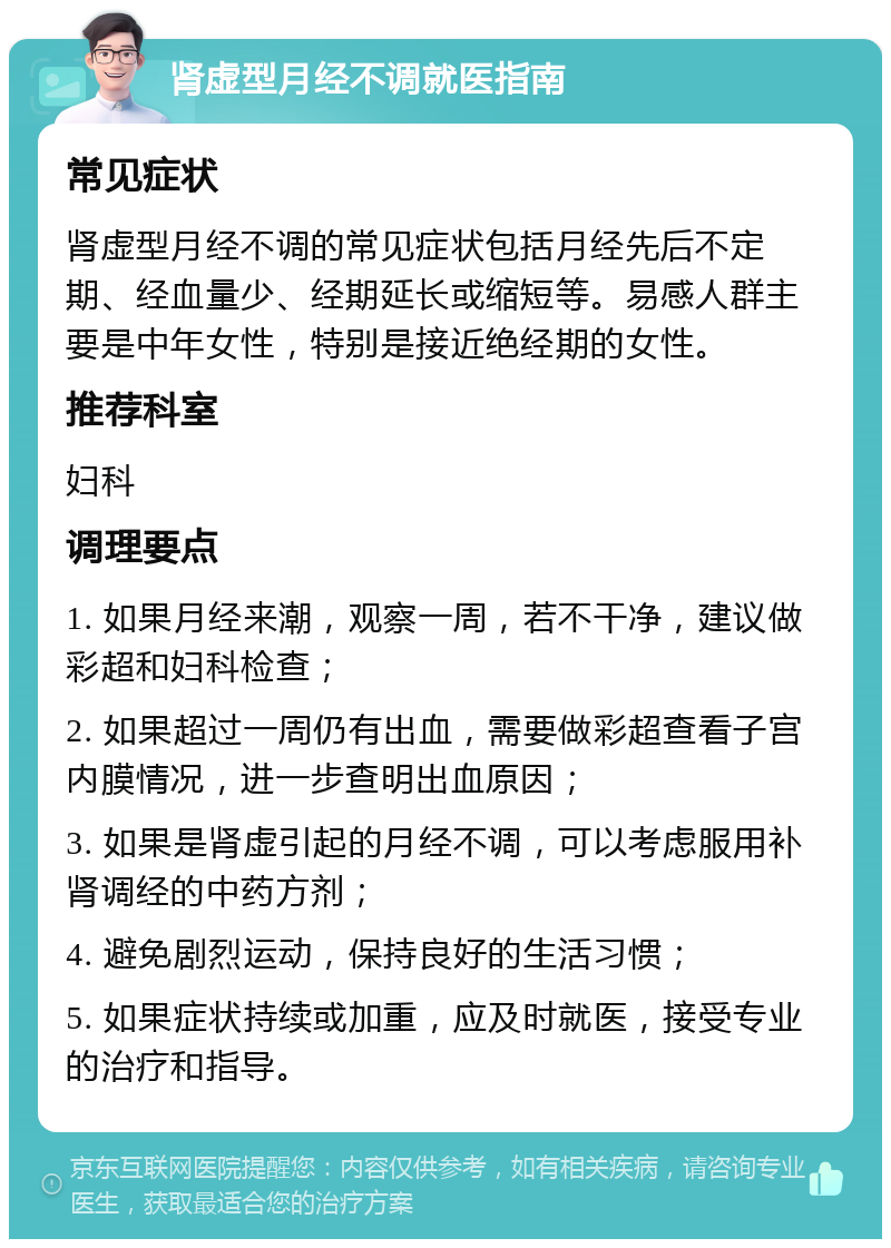 肾虚型月经不调就医指南 常见症状 肾虚型月经不调的常见症状包括月经先后不定期、经血量少、经期延长或缩短等。易感人群主要是中年女性，特别是接近绝经期的女性。 推荐科室 妇科 调理要点 1. 如果月经来潮，观察一周，若不干净，建议做彩超和妇科检查； 2. 如果超过一周仍有出血，需要做彩超查看子宫内膜情况，进一步查明出血原因； 3. 如果是肾虚引起的月经不调，可以考虑服用补肾调经的中药方剂； 4. 避免剧烈运动，保持良好的生活习惯； 5. 如果症状持续或加重，应及时就医，接受专业的治疗和指导。