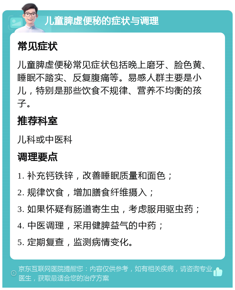 儿童脾虚便秘的症状与调理 常见症状 儿童脾虚便秘常见症状包括晚上磨牙、脸色黄、睡眠不踏实、反复腹痛等。易感人群主要是小儿，特别是那些饮食不规律、营养不均衡的孩子。 推荐科室 儿科或中医科 调理要点 1. 补充钙铁锌，改善睡眠质量和面色； 2. 规律饮食，增加膳食纤维摄入； 3. 如果怀疑有肠道寄生虫，考虑服用驱虫药； 4. 中医调理，采用健脾益气的中药； 5. 定期复查，监测病情变化。