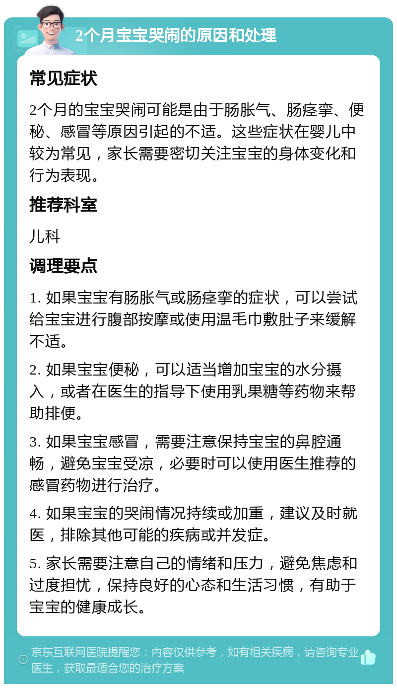 2个月宝宝哭闹的原因和处理 常见症状 2个月的宝宝哭闹可能是由于肠胀气、肠痉挛、便秘、感冒等原因引起的不适。这些症状在婴儿中较为常见，家长需要密切关注宝宝的身体变化和行为表现。 推荐科室 儿科 调理要点 1. 如果宝宝有肠胀气或肠痉挛的症状，可以尝试给宝宝进行腹部按摩或使用温毛巾敷肚子来缓解不适。 2. 如果宝宝便秘，可以适当增加宝宝的水分摄入，或者在医生的指导下使用乳果糖等药物来帮助排便。 3. 如果宝宝感冒，需要注意保持宝宝的鼻腔通畅，避免宝宝受凉，必要时可以使用医生推荐的感冒药物进行治疗。 4. 如果宝宝的哭闹情况持续或加重，建议及时就医，排除其他可能的疾病或并发症。 5. 家长需要注意自己的情绪和压力，避免焦虑和过度担忧，保持良好的心态和生活习惯，有助于宝宝的健康成长。