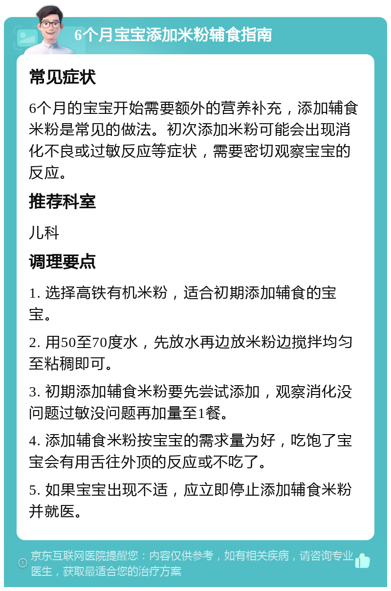 6个月宝宝添加米粉辅食指南 常见症状 6个月的宝宝开始需要额外的营养补充，添加辅食米粉是常见的做法。初次添加米粉可能会出现消化不良或过敏反应等症状，需要密切观察宝宝的反应。 推荐科室 儿科 调理要点 1. 选择高铁有机米粉，适合初期添加辅食的宝宝。 2. 用50至70度水，先放水再边放米粉边搅拌均匀至粘稠即可。 3. 初期添加辅食米粉要先尝试添加，观察消化没问题过敏没问题再加量至1餐。 4. 添加辅食米粉按宝宝的需求量为好，吃饱了宝宝会有用舌往外顶的反应或不吃了。 5. 如果宝宝出现不适，应立即停止添加辅食米粉并就医。