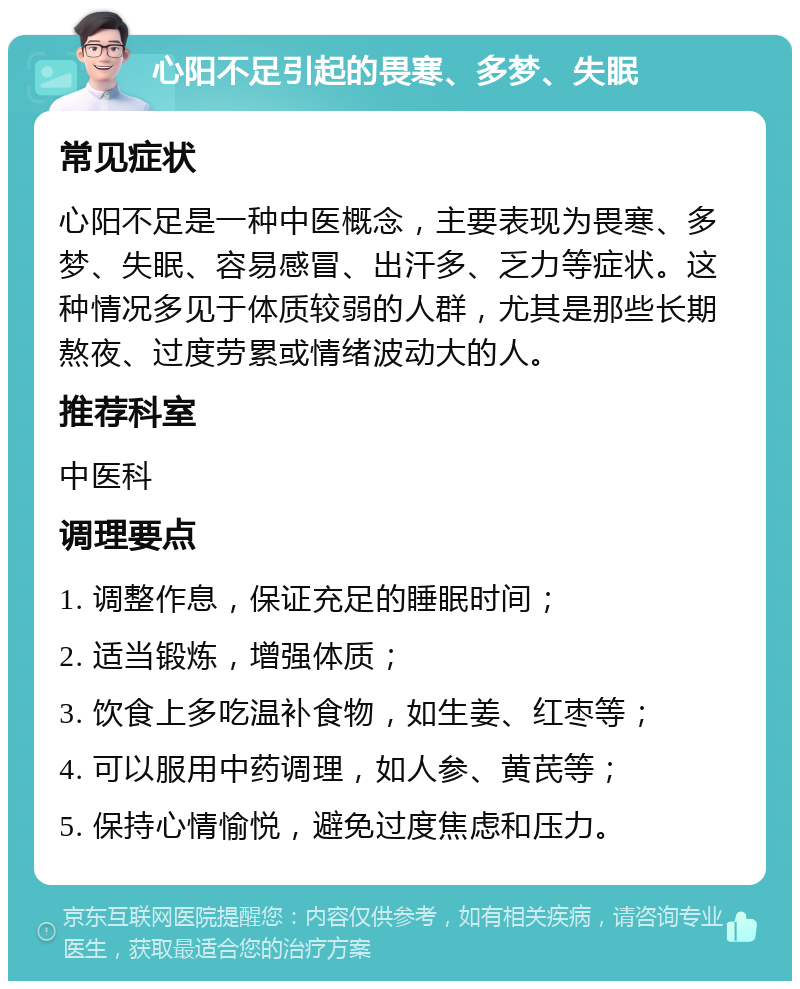 心阳不足引起的畏寒、多梦、失眠 常见症状 心阳不足是一种中医概念，主要表现为畏寒、多梦、失眠、容易感冒、出汗多、乏力等症状。这种情况多见于体质较弱的人群，尤其是那些长期熬夜、过度劳累或情绪波动大的人。 推荐科室 中医科 调理要点 1. 调整作息，保证充足的睡眠时间； 2. 适当锻炼，增强体质； 3. 饮食上多吃温补食物，如生姜、红枣等； 4. 可以服用中药调理，如人参、黄芪等； 5. 保持心情愉悦，避免过度焦虑和压力。