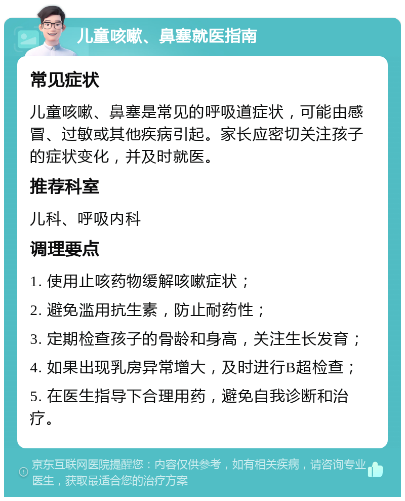 儿童咳嗽、鼻塞就医指南 常见症状 儿童咳嗽、鼻塞是常见的呼吸道症状，可能由感冒、过敏或其他疾病引起。家长应密切关注孩子的症状变化，并及时就医。 推荐科室 儿科、呼吸内科 调理要点 1. 使用止咳药物缓解咳嗽症状； 2. 避免滥用抗生素，防止耐药性； 3. 定期检查孩子的骨龄和身高，关注生长发育； 4. 如果出现乳房异常增大，及时进行B超检查； 5. 在医生指导下合理用药，避免自我诊断和治疗。