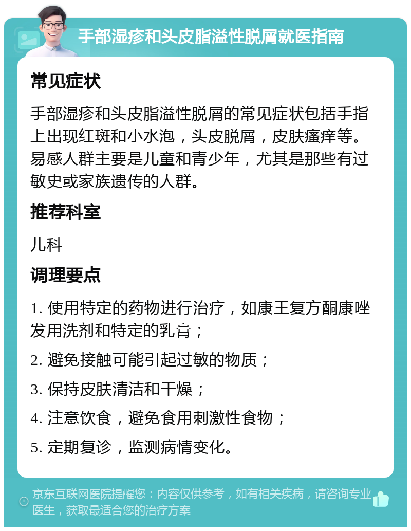 手部湿疹和头皮脂溢性脱屑就医指南 常见症状 手部湿疹和头皮脂溢性脱屑的常见症状包括手指上出现红斑和小水泡，头皮脱屑，皮肤瘙痒等。易感人群主要是儿童和青少年，尤其是那些有过敏史或家族遗传的人群。 推荐科室 儿科 调理要点 1. 使用特定的药物进行治疗，如康王复方酮康唑发用洗剂和特定的乳膏； 2. 避免接触可能引起过敏的物质； 3. 保持皮肤清洁和干燥； 4. 注意饮食，避免食用刺激性食物； 5. 定期复诊，监测病情变化。