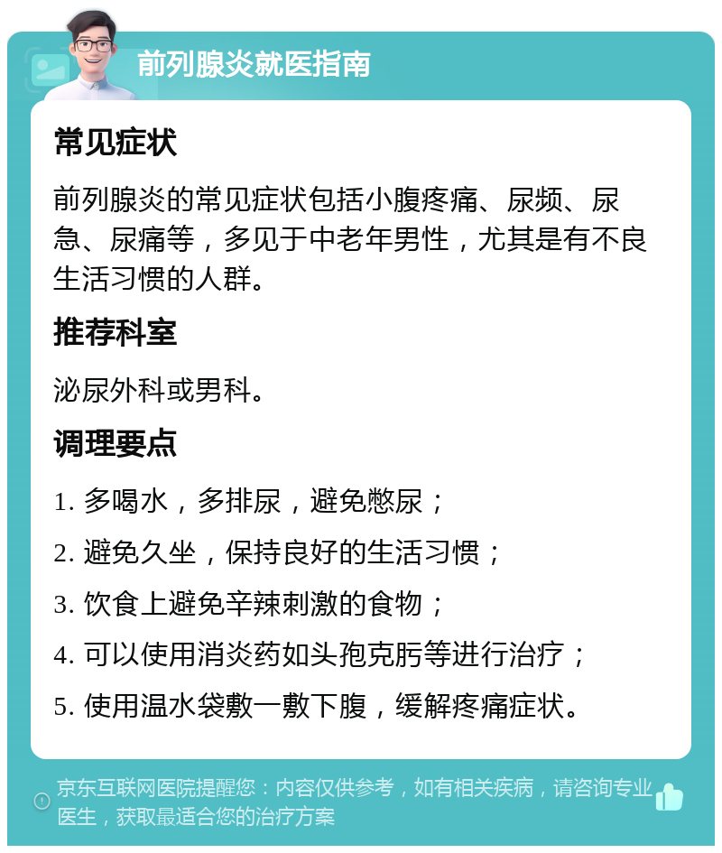 前列腺炎就医指南 常见症状 前列腺炎的常见症状包括小腹疼痛、尿频、尿急、尿痛等，多见于中老年男性，尤其是有不良生活习惯的人群。 推荐科室 泌尿外科或男科。 调理要点 1. 多喝水，多排尿，避免憋尿； 2. 避免久坐，保持良好的生活习惯； 3. 饮食上避免辛辣刺激的食物； 4. 可以使用消炎药如头孢克肟等进行治疗； 5. 使用温水袋敷一敷下腹，缓解疼痛症状。