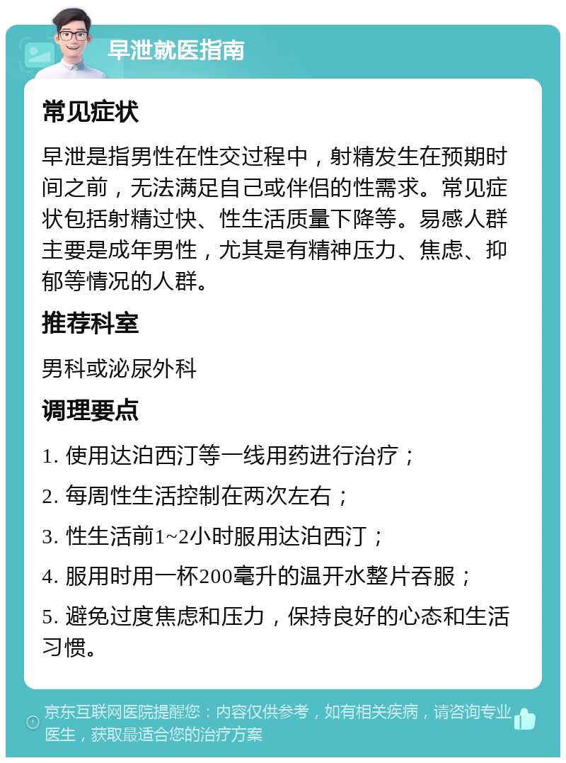 早泄就医指南 常见症状 早泄是指男性在性交过程中，射精发生在预期时间之前，无法满足自己或伴侣的性需求。常见症状包括射精过快、性生活质量下降等。易感人群主要是成年男性，尤其是有精神压力、焦虑、抑郁等情况的人群。 推荐科室 男科或泌尿外科 调理要点 1. 使用达泊西汀等一线用药进行治疗； 2. 每周性生活控制在两次左右； 3. 性生活前1~2小时服用达泊西汀； 4. 服用时用一杯200毫升的温开水整片吞服； 5. 避免过度焦虑和压力，保持良好的心态和生活习惯。