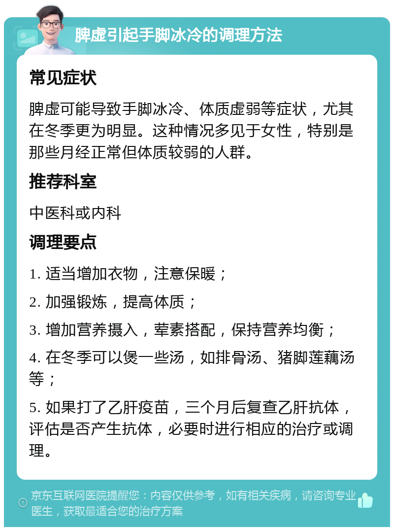 脾虚引起手脚冰冷的调理方法 常见症状 脾虚可能导致手脚冰冷、体质虚弱等症状，尤其在冬季更为明显。这种情况多见于女性，特别是那些月经正常但体质较弱的人群。 推荐科室 中医科或内科 调理要点 1. 适当增加衣物，注意保暖； 2. 加强锻炼，提高体质； 3. 增加营养摄入，荤素搭配，保持营养均衡； 4. 在冬季可以煲一些汤，如排骨汤、猪脚莲藕汤等； 5. 如果打了乙肝疫苗，三个月后复查乙肝抗体，评估是否产生抗体，必要时进行相应的治疗或调理。