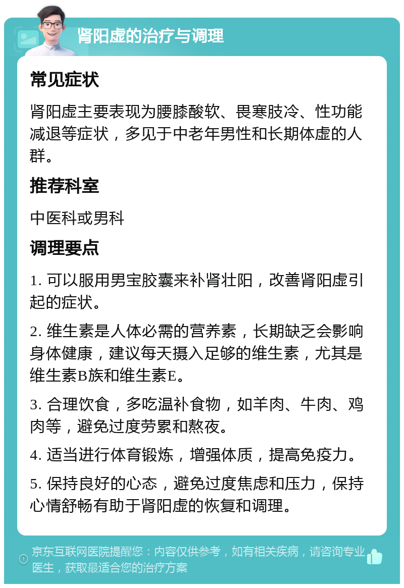 肾阳虚的治疗与调理 常见症状 肾阳虚主要表现为腰膝酸软、畏寒肢冷、性功能减退等症状，多见于中老年男性和长期体虚的人群。 推荐科室 中医科或男科 调理要点 1. 可以服用男宝胶囊来补肾壮阳，改善肾阳虚引起的症状。 2. 维生素是人体必需的营养素，长期缺乏会影响身体健康，建议每天摄入足够的维生素，尤其是维生素B族和维生素E。 3. 合理饮食，多吃温补食物，如羊肉、牛肉、鸡肉等，避免过度劳累和熬夜。 4. 适当进行体育锻炼，增强体质，提高免疫力。 5. 保持良好的心态，避免过度焦虑和压力，保持心情舒畅有助于肾阳虚的恢复和调理。