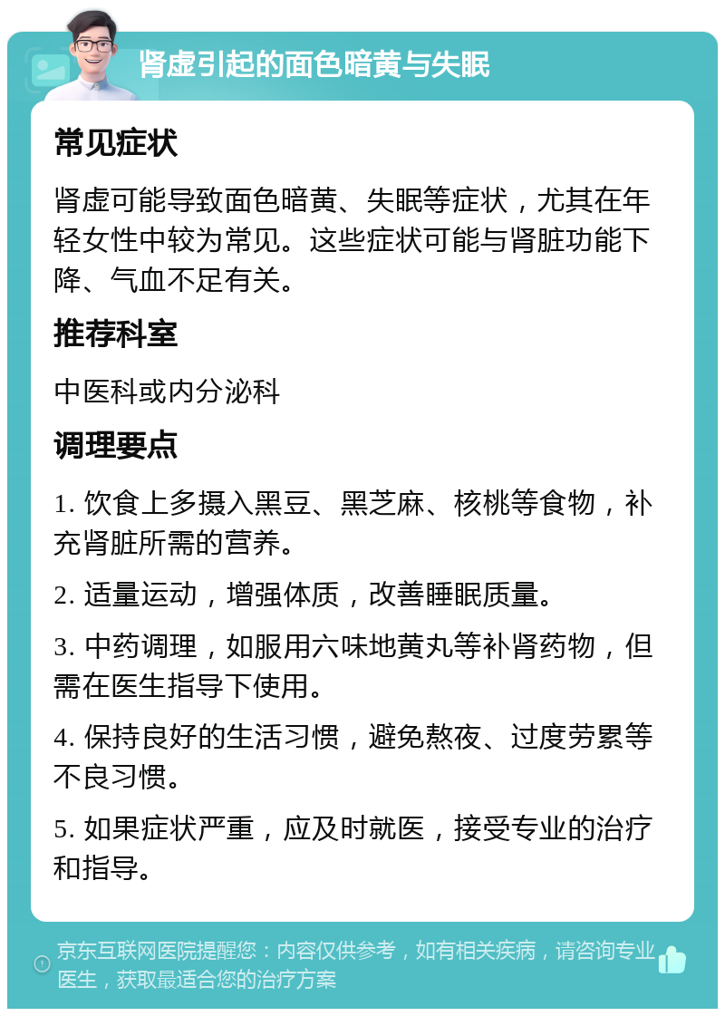 肾虚引起的面色暗黄与失眠 常见症状 肾虚可能导致面色暗黄、失眠等症状，尤其在年轻女性中较为常见。这些症状可能与肾脏功能下降、气血不足有关。 推荐科室 中医科或内分泌科 调理要点 1. 饮食上多摄入黑豆、黑芝麻、核桃等食物，补充肾脏所需的营养。 2. 适量运动，增强体质，改善睡眠质量。 3. 中药调理，如服用六味地黄丸等补肾药物，但需在医生指导下使用。 4. 保持良好的生活习惯，避免熬夜、过度劳累等不良习惯。 5. 如果症状严重，应及时就医，接受专业的治疗和指导。