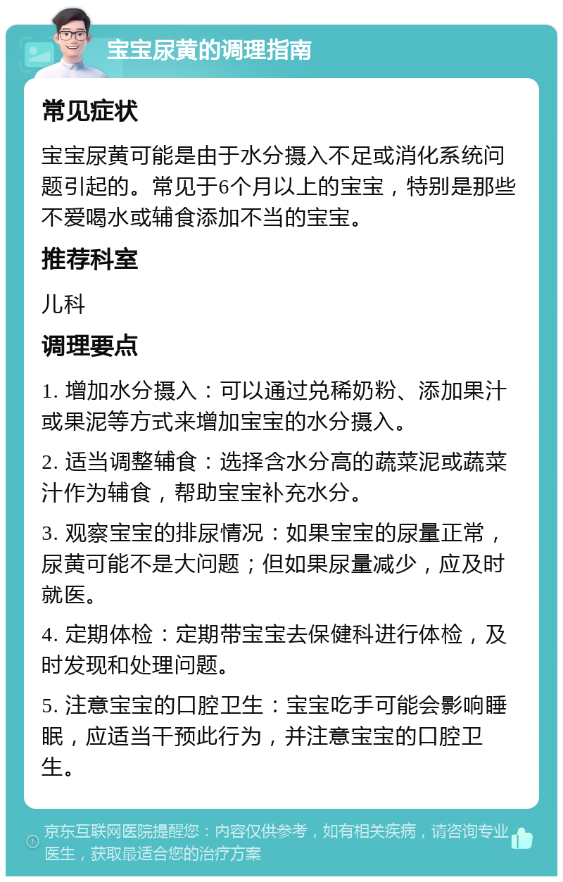 宝宝尿黄的调理指南 常见症状 宝宝尿黄可能是由于水分摄入不足或消化系统问题引起的。常见于6个月以上的宝宝，特别是那些不爱喝水或辅食添加不当的宝宝。 推荐科室 儿科 调理要点 1. 增加水分摄入：可以通过兑稀奶粉、添加果汁或果泥等方式来增加宝宝的水分摄入。 2. 适当调整辅食：选择含水分高的蔬菜泥或蔬菜汁作为辅食，帮助宝宝补充水分。 3. 观察宝宝的排尿情况：如果宝宝的尿量正常，尿黄可能不是大问题；但如果尿量减少，应及时就医。 4. 定期体检：定期带宝宝去保健科进行体检，及时发现和处理问题。 5. 注意宝宝的口腔卫生：宝宝吃手可能会影响睡眠，应适当干预此行为，并注意宝宝的口腔卫生。