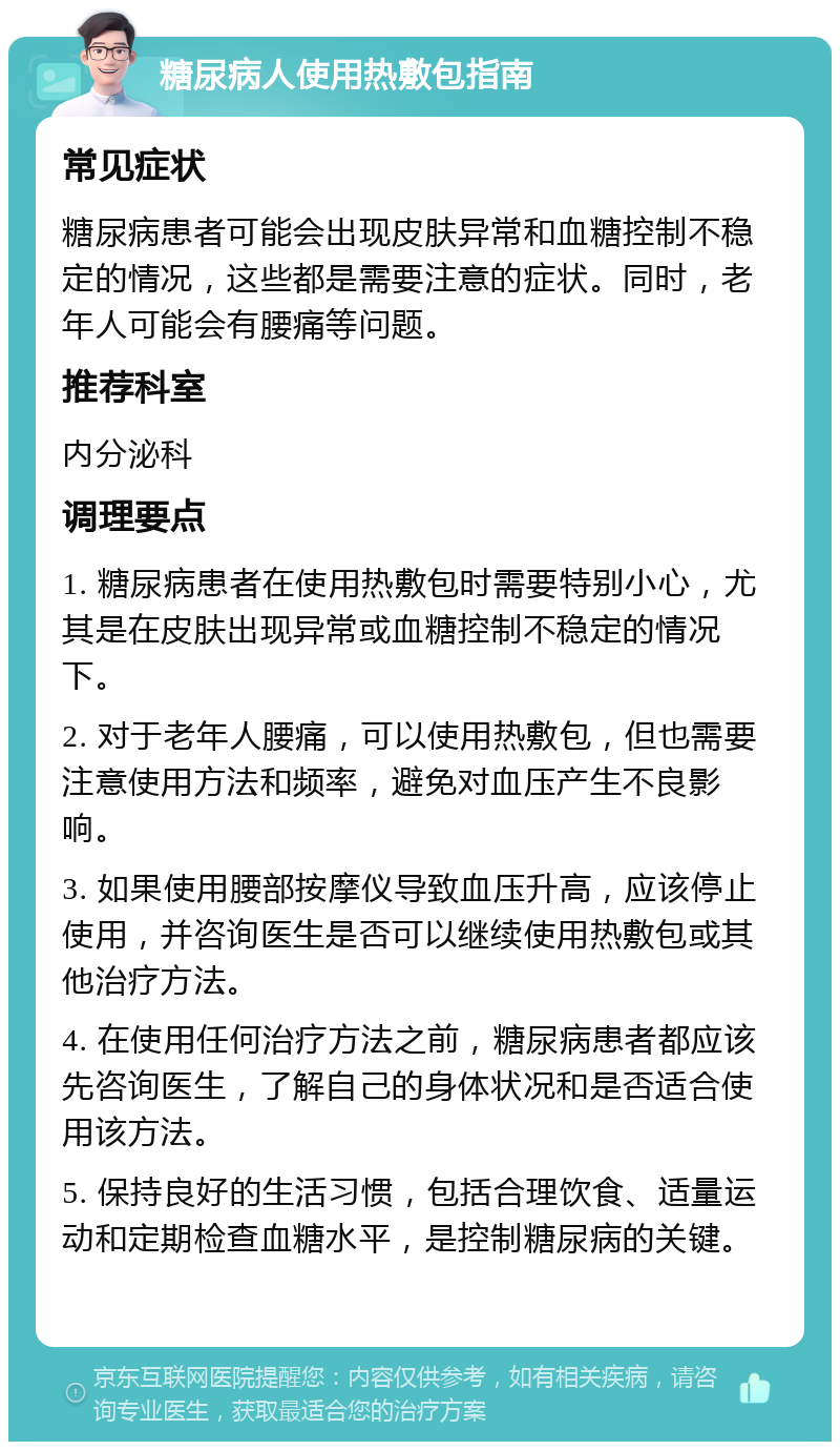 糖尿病人使用热敷包指南 常见症状 糖尿病患者可能会出现皮肤异常和血糖控制不稳定的情况，这些都是需要注意的症状。同时，老年人可能会有腰痛等问题。 推荐科室 内分泌科 调理要点 1. 糖尿病患者在使用热敷包时需要特别小心，尤其是在皮肤出现异常或血糖控制不稳定的情况下。 2. 对于老年人腰痛，可以使用热敷包，但也需要注意使用方法和频率，避免对血压产生不良影响。 3. 如果使用腰部按摩仪导致血压升高，应该停止使用，并咨询医生是否可以继续使用热敷包或其他治疗方法。 4. 在使用任何治疗方法之前，糖尿病患者都应该先咨询医生，了解自己的身体状况和是否适合使用该方法。 5. 保持良好的生活习惯，包括合理饮食、适量运动和定期检查血糖水平，是控制糖尿病的关键。